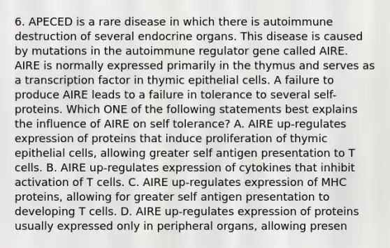 6. APECED is a rare disease in which there is autoimmune destruction of several endocrine organs. This disease is caused by mutations in the autoimmune regulator gene called AIRE. AIRE is normally expressed primarily in the thymus and serves as a transcription factor in thymic epithelial cells. A failure to produce AIRE leads to a failure in tolerance to several self-proteins. Which ONE of the following statements best explains the influence of AIRE on self tolerance? A. AIRE up-regulates expression of proteins that induce proliferation of thymic epithelial cells, allowing greater self antigen presentation to T cells. B. AIRE up-regulates expression of cytokines that inhibit activation of T cells. C. AIRE up-regulates expression of MHC proteins, allowing for greater self antigen presentation to developing T cells. D. AIRE up-regulates expression of proteins usually expressed only in peripheral organs, allowing presen