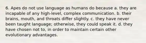 6. Apes do not use language as humans do because a. they are incapable of any high-level, complex communication. b. their brains, mouth, and throats differ slightly. c. they have never been taught language; otherwise, they could speak it. d. they have chosen not to, in order to maintain certain other evolutionary advantages.