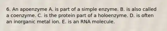 6. An apoenzyme A. is part of a simple enzyme. B. is also called a coenzyme. C. is the protein part of a holoenzyme. D. is often an inorganic metal ion. E. is an RNA molecule.