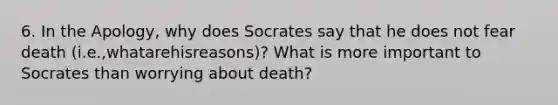 6. In the Apology, why does Socrates say that he does not fear death (i.e.,whatarehisreasons)? What is more important to Socrates than worrying about death?