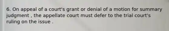 6. On appeal of a court's grant or denial of a motion for summary judgment , the appellate court must defer to the trial court's ruling on the issue .