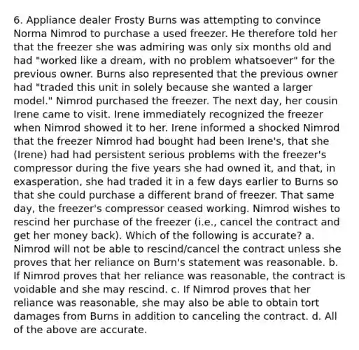 6. Appliance dealer Frosty Burns was attempting to convince Norma Nimrod to purchase a used freezer. He therefore told her that the freezer she was admiring was only six months old and had "worked like a dream, with no problem whatsoever" for the previous owner. Burns also represented that the previous owner had "traded this unit in solely because she wanted a larger model." Nimrod purchased the freezer. The next day, her cousin Irene came to visit. Irene immediately recognized the freezer when Nimrod showed it to her. Irene informed a shocked Nimrod that the freezer Nimrod had bought had been Irene's, that she (Irene) had had persistent serious problems with the freezer's compressor during the five years she had owned it, and that, in exasperation, she had traded it in a few days earlier to Burns so that she could purchase a different brand of freezer. That same day, the freezer's compressor ceased working. Nimrod wishes to rescind her purchase of the freezer (i.e., cancel the contract and get her money back). Which of the following is accurate? a. Nimrod will not be able to rescind/cancel the contract unless she proves that her reliance on Burn's statement was reasonable. b. If Nimrod proves that her reliance was reasonable, the contract is voidable and she may rescind. c. If Nimrod proves that her reliance was reasonable, she may also be able to obtain tort damages from Burns in addition to canceling the contract. d. All of the above are accurate.