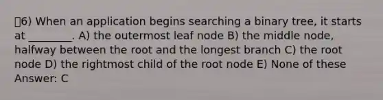 6) When an application begins searching a binary tree, it starts at ________. A) the outermost leaf node B) the middle node, halfway between the root and the longest branch C) the root node D) the rightmost child of the root node E) None of these Answer: C