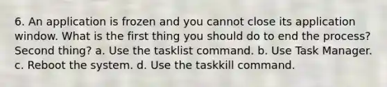 6. An application is frozen and you cannot close its application window. What is the first thing you should do to end the process? Second thing? a. Use the tasklist command. b. Use Task Manager. c. Reboot the system. d. Use the taskkill command.