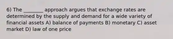 6) The ________ approach argues that exchange rates are determined by the supply and demand for a wide variety of financial assets A) balance of payments B) monetary C) asset market D) law of one price