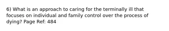 6) What is an approach to caring for the terminally ill that focuses on individual and family control over the process of dying? Page Ref: 484