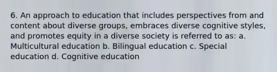 6. An approach to education that includes perspectives from and content about diverse groups, embraces diverse cognitive styles, and promotes equity in a diverse society is referred to as: a. Multicultural education b. Bilingual education c. Special education d. Cognitive education