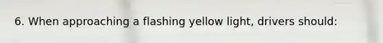 6. When approaching a flashing yellow light, drivers should: