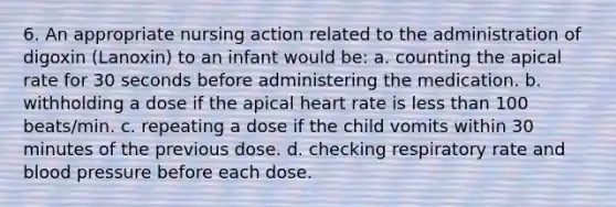 6. An appropriate nursing action related to the administration of digoxin (Lanoxin) to an infant would be: a. counting the apical rate for 30 seconds before administering the medication. b. withholding a dose if the apical heart rate is less than 100 beats/min. c. repeating a dose if the child vomits within 30 minutes of the previous dose. d. checking respiratory rate and blood pressure before each dose.