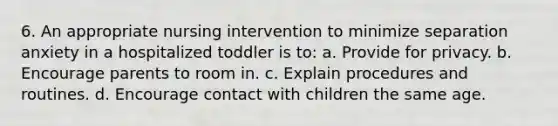 6. An appropriate nursing intervention to minimize separation anxiety in a hospitalized toddler is to: a. Provide for privacy. b. Encourage parents to room in. c. Explain procedures and routines. d. Encourage contact with children the same age.