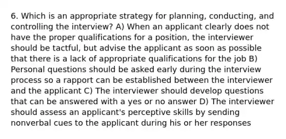 6. Which is an appropriate strategy for planning, conducting, and controlling the interview? A) When an applicant clearly does not have the proper qualifications for a position, the interviewer should be tactful, but advise the applicant as soon as possible that there is a lack of appropriate qualifications for the job B) Personal questions should be asked early during the interview process so a rapport can be established between the interviewer and the applicant C) The interviewer should develop questions that can be answered with a yes or no answer D) The interviewer should assess an applicant's perceptive skills by sending nonverbal cues to the applicant during his or her responses