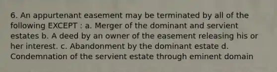 6. An appurtenant easement may be terminated by all of the following EXCEPT : a. Merger of the dominant and servient estates b. A deed by an owner of the easement releasing his or her interest. c. Abandonment by the dominant estate d. Condemnation of the servient estate through eminent domain