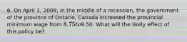 6. On April 1, 2009, in the middle of a recession, the government of the province of Ontario, Canada increased the provincial minimum wage from 8.75 to9.50. What will the likely effect of this policy be?