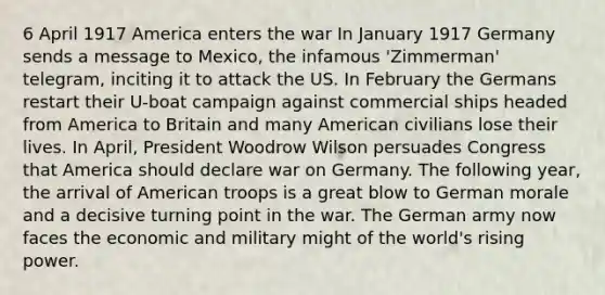 6 April 1917 America enters the war In January 1917 Germany sends a message to Mexico, the infamous 'Zimmerman' telegram, inciting it to attack the US. In February the Germans restart their U-boat campaign against commercial ships headed from America to Britain and many American civilians lose their lives. In April, President Woodrow Wilson persuades Congress that America should declare war on Germany. The following year, the arrival of American troops is a great blow to German morale and a decisive turning point in the war. The German army now faces the economic and military might of the world's rising power.