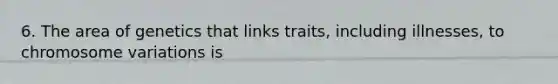 6. The area of genetics that links traits, including illnesses, to chromosome variations is