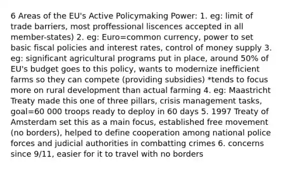 6 Areas of the EU's Active Policymaking Power: 1. eg: limit of trade barriers, most proffessional liscences accepted in all member-states) 2. eg: Euro=common currency, power to set basic fiscal policies and interest rates, control of money supply 3. eg: significant agricultural programs put in place, around 50% of EU's budget goes to this policy, wants to modernize inefficient farms so they can compete (providing subsidies) *tends to focus more on rural development than actual farming 4. eg: Maastricht Treaty made this one of three pillars, crisis management tasks, goal=60 000 troops ready to deploy in 60 days 5. 1997 Treaty of Amsterdam set this as a main focus, established free movement (no borders), helped to define cooperation among national police forces and judicial authorities in combatting crimes 6. concerns since 9/11, easier for it to travel with no borders