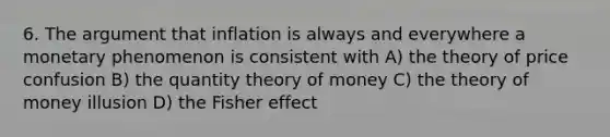 6. The argument that inflation is always and everywhere a monetary phenomenon is consistent with A) the theory of price confusion B) the quantity theory of money C) the theory of money illusion D) the Fisher effect