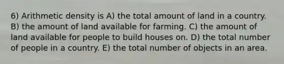 6) Arithmetic density is A) the total amount of land in a country. B) the amount of land available for farming. C) the amount of land available for people to build houses on. D) the total number of people in a country. E) the total number of objects in an area.