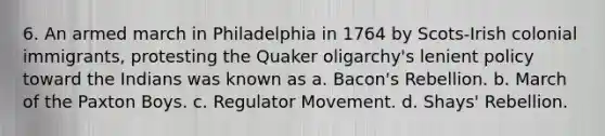 6. An armed march in Philadelphia in 1764 by Scots-Irish colonial immigrants, protesting the Quaker oligarchy's lenient policy toward the Indians was known as a. Bacon's Rebellion. b. March of the Paxton Boys. c. Regulator Movement. d. Shays' Rebellion.