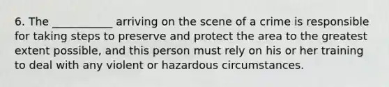 6. The ___________ arriving on the scene of a crime is responsible for taking steps to preserve and protect the area to the greatest extent possible, and this person must rely on his or her training to deal with any violent or hazardous circumstances.