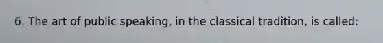 6. The art of public speaking, in the classical tradition, is called: