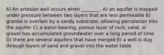 6) An artesian well occurs when ________. A) an aquifer is trapped under pressure between two layers that are less permeable B) granite is overlain by a sandy substrate, allowing percolation into the aquifer C) a water-bearing, porous layer of rock, sand, or gravel has accumulated groundwater over a long period of time D) there are several aquifers that have merged E) a well is dug through layers of sand and gravel into the water table