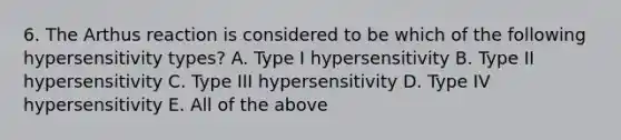 6. The Arthus reaction is considered to be which of the following hypersensitivity types? A. Type I hypersensitivity B. Type II hypersensitivity C. Type III hypersensitivity D. Type IV hypersensitivity E. All of the above