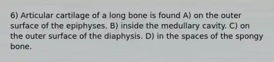 6) Articular cartilage of a long bone is found A) on the outer surface of the epiphyses. B) inside the medullary cavity. C) on the outer surface of the diaphysis. D) in <a href='https://www.questionai.com/knowledge/k0Lyloclid-the-space' class='anchor-knowledge'>the space</a>s of the spongy bone.