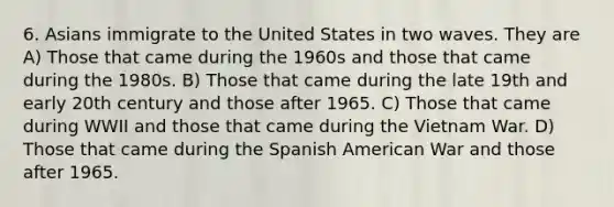 6. Asians immigrate to the United States in two waves. They are A) Those that came during the 1960s and those that came during the 1980s. B) Those that came during the late 19th and early 20th century and those after 1965. C) Those that came during WWII and those that came during the Vietnam War. D) Those that came during the Spanish American War and those after 1965.