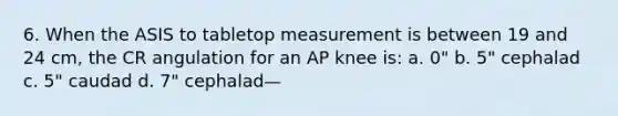 6. When the ASIS to tabletop measurement is between 19 and 24 cm, the CR angulation for an AP knee is: a. 0" b. 5" cephalad c. 5" caudad d. 7" cephalad—