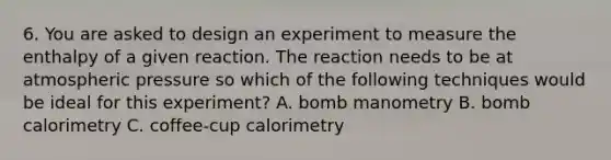 6. You are asked to design an experiment to measure the enthalpy of a given reaction. The reaction needs to be at atmospheric pressure so which of the following techniques would be ideal for this experiment? A. bomb manometry B. bomb calorimetry C. coffee-cup calorimetry