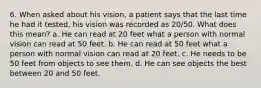 6. When asked about his vision, a patient says that the last time he had it tested, his vision was recorded as 20/50. What does this mean? a. He can read at 20 feet what a person with normal vision can read at 50 feet. b. He can read at 50 feet what a person with normal vision can read at 20 feet. c. He needs to be 50 feet from objects to see them. d. He can see objects the best between 20 and 50 feet.