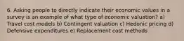 6. Asking people to directly indicate their economic values in a survey is an example of what type of economic valuation? a) Travel cost models b) Contingent valuation c) Hedonic pricing d) Defensive expenditures e) Replacement cost methods