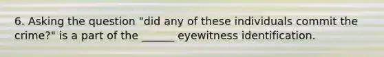 6. Asking the question "did any of these individuals commit the crime?" is a part of the ______ eyewitness identification.