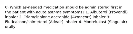 6. Which as-needed medication should be administered first in the patient with acute asthma symptoms? 1. Albuterol (Proventil) inhaler 2. Triamcinolone acetonide (Azmacort) inhaler 3. Fluticasone/salmeterol (Advair) inhaler 4. Montelukast (Singulair) orally