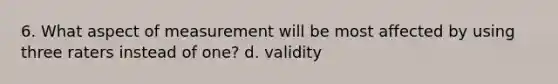 6. What aspect of measurement will be most affected by using three raters instead of one? d. validity