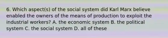 6. Which aspect(s) of the social system did Karl Marx believe enabled the owners of the means of production to exploit the industrial workers? A. the economic system B. the political system C. the social system D. all of these