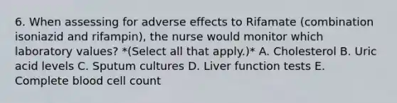 6. When assessing for adverse effects to Rifamate (combination isoniazid and rifampin), the nurse would monitor which laboratory values? *(Select all that apply.)* A. Cholesterol B. Uric acid levels C. Sputum cultures D. Liver function tests E. Complete blood cell count