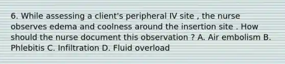 6. While assessing a client's peripheral IV site , the nurse observes edema and coolness around the insertion site . How should the nurse document this observation ? A. Air embolism B. Phlebitis C. Infiltration D. Fluid overload