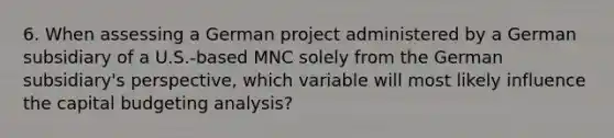 6. When assessing a German project administered by a German subsidiary of a U.S.-based MNC solely from the German subsidiary's perspective, which variable will most likely influence the capital budgeting analysis?