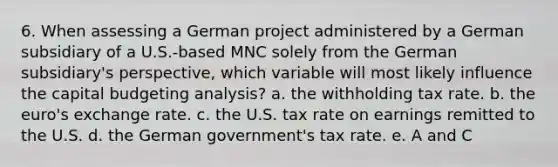 6. When assessing a German project administered by a German subsidiary of a U.S.-based MNC solely from the German subsidiary's perspective, which variable will most likely influence the capital budgeting analysis? a. the withholding tax rate. b. the euro's exchange rate. c. the U.S. tax rate on earnings remitted to the U.S. d. the German government's tax rate. e. A and C