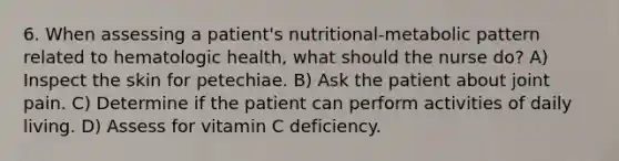 6. When assessing a patient's nutritional-metabolic pattern related to hematologic health, what should the nurse do? A) Inspect the skin for petechiae. B) Ask the patient about joint pain. C) Determine if the patient can perform activities of daily living. D) Assess for vitamin C deficiency.