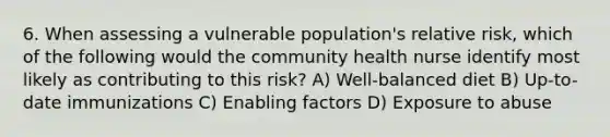 6. When assessing a vulnerable population's relative risk, which of the following would the community health nurse identify most likely as contributing to this risk? A) Well-balanced diet B) Up-to-date immunizations C) Enabling factors D) Exposure to abuse