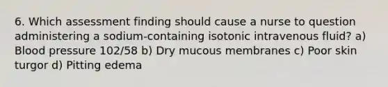 6. Which assessment finding should cause a nurse to question administering a sodium-containing isotonic intravenous fluid? a) Blood pressure 102/58 b) Dry mucous membranes c) Poor skin turgor d) Pitting edema