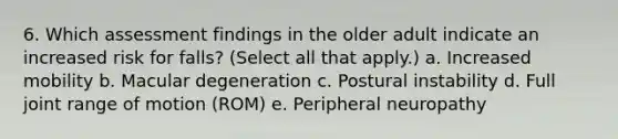 6. Which assessment findings in the older adult indicate an increased risk for falls? (Select all that apply.) a. Increased mobility b. Macular degeneration c. Postural instability d. Full joint range of motion (ROM) e. Peripheral neuropathy