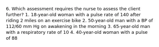 6. Which assessment requires the nurse to assess the client further? 1. 18-year-old woman with a pulse rate of 140 after riding 2 miles on an exercise bike 2. 50-year-old man with a BP of 112/60 mm Hg on awakening in the morning 3. 65-year-old man with a respiratory rate of 10 4. 40-year-old woman with a pulse of 88