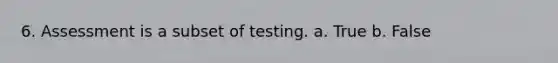 6. Assessment is a subset of testing. a. True b. False