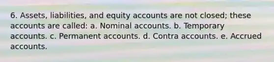 6. Assets, liabilities, and equity accounts are not closed; these accounts are called: a. Nominal accounts. b. Temporary accounts. c. Permanen<a href='https://www.questionai.com/knowledge/k7x83BRk9p-t-accounts' class='anchor-knowledge'>t accounts</a>. d. Contra accounts. e. Accrued accounts.