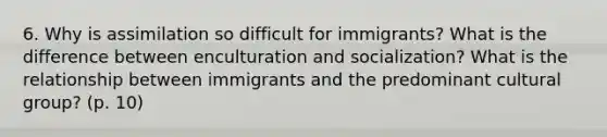 6. Why is assimilation so difficult for immigrants? What is the difference between enculturation and socialization? What is the relationship between immigrants and the predominant cultural group? (p. 10)