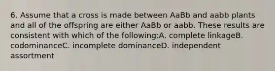 6. Assume that a cross is made between AaBb and aabb plants and all of the offspring are either AaBb or aabb. These results are consistent with which of the following:A. complete linkageB. codominanceC. incomplete dominanceD. independent assortment